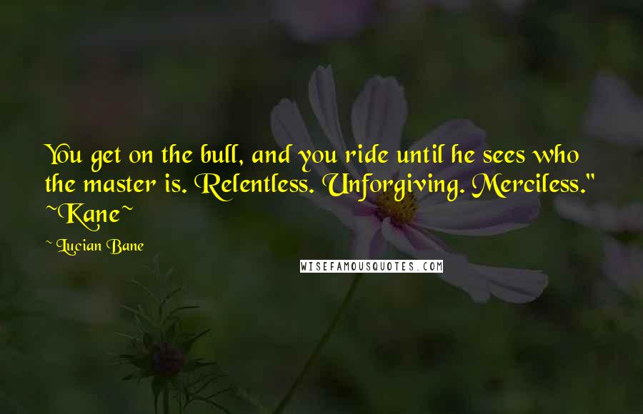 Lucian Bane Quotes: You get on the bull, and you ride until he sees who the master is. Relentless. Unforgiving. Merciless." ~Kane~