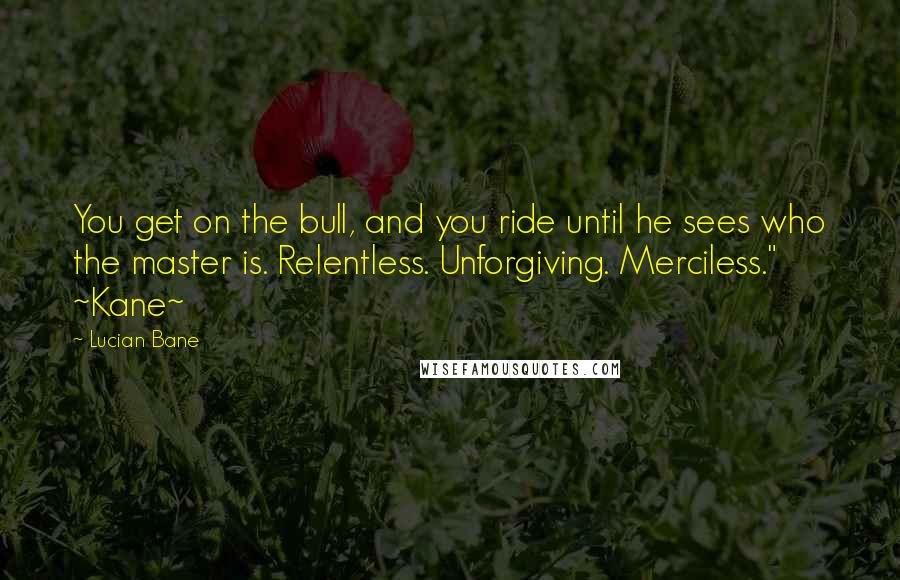 Lucian Bane Quotes: You get on the bull, and you ride until he sees who the master is. Relentless. Unforgiving. Merciless." ~Kane~