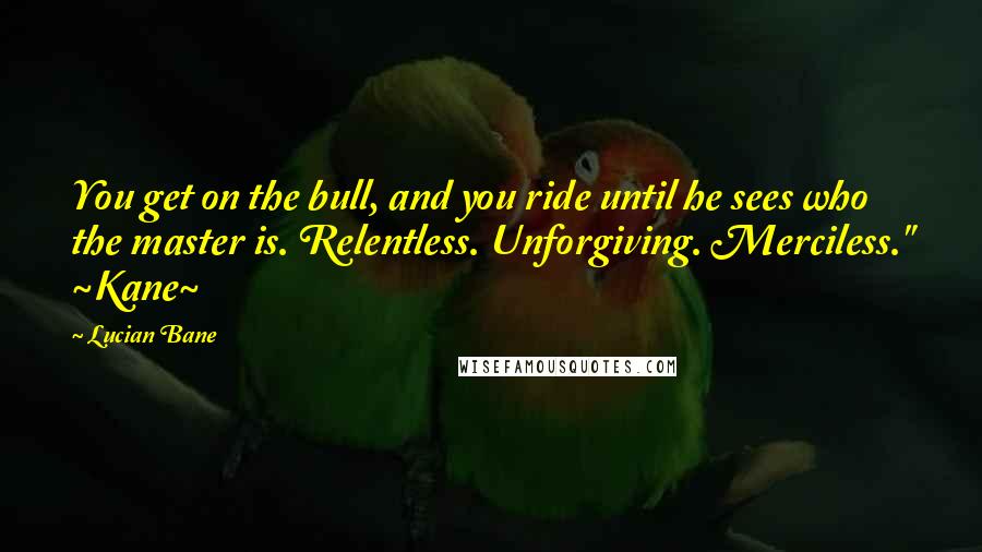 Lucian Bane Quotes: You get on the bull, and you ride until he sees who the master is. Relentless. Unforgiving. Merciless." ~Kane~