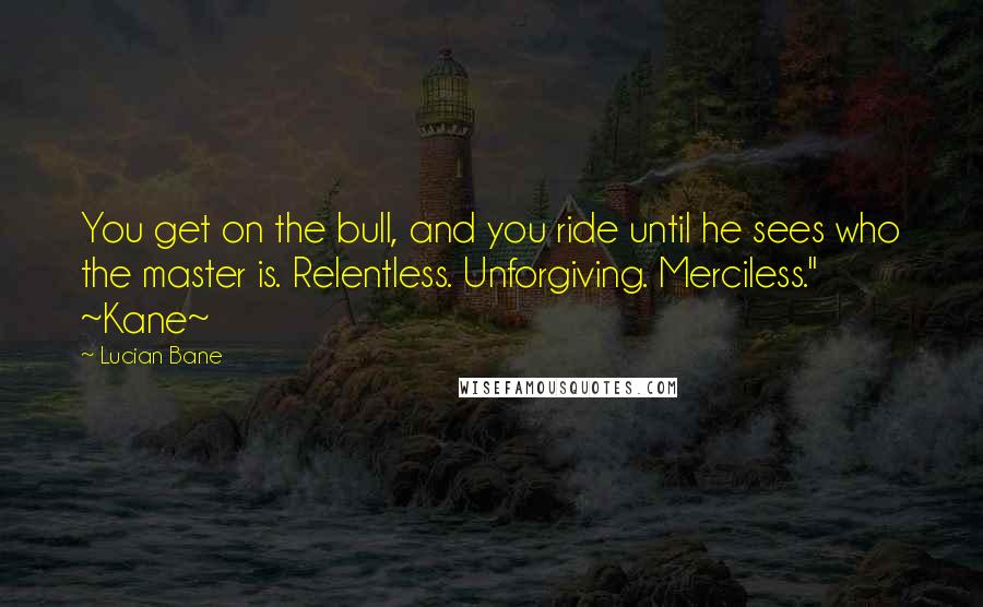 Lucian Bane Quotes: You get on the bull, and you ride until he sees who the master is. Relentless. Unforgiving. Merciless." ~Kane~