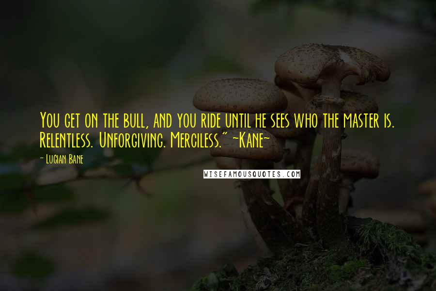 Lucian Bane Quotes: You get on the bull, and you ride until he sees who the master is. Relentless. Unforgiving. Merciless." ~Kane~