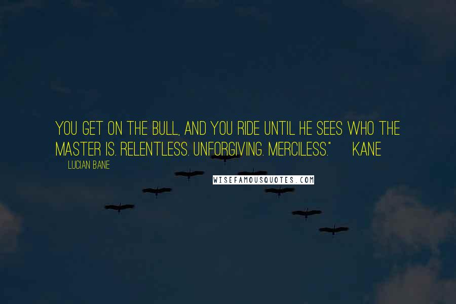 Lucian Bane Quotes: You get on the bull, and you ride until he sees who the master is. Relentless. Unforgiving. Merciless." ~Kane~