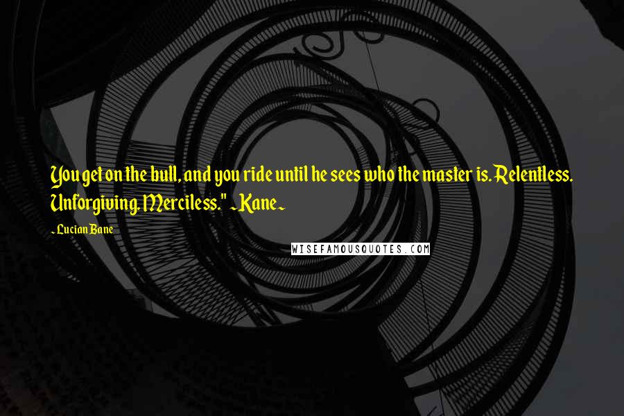 Lucian Bane Quotes: You get on the bull, and you ride until he sees who the master is. Relentless. Unforgiving. Merciless." ~Kane~