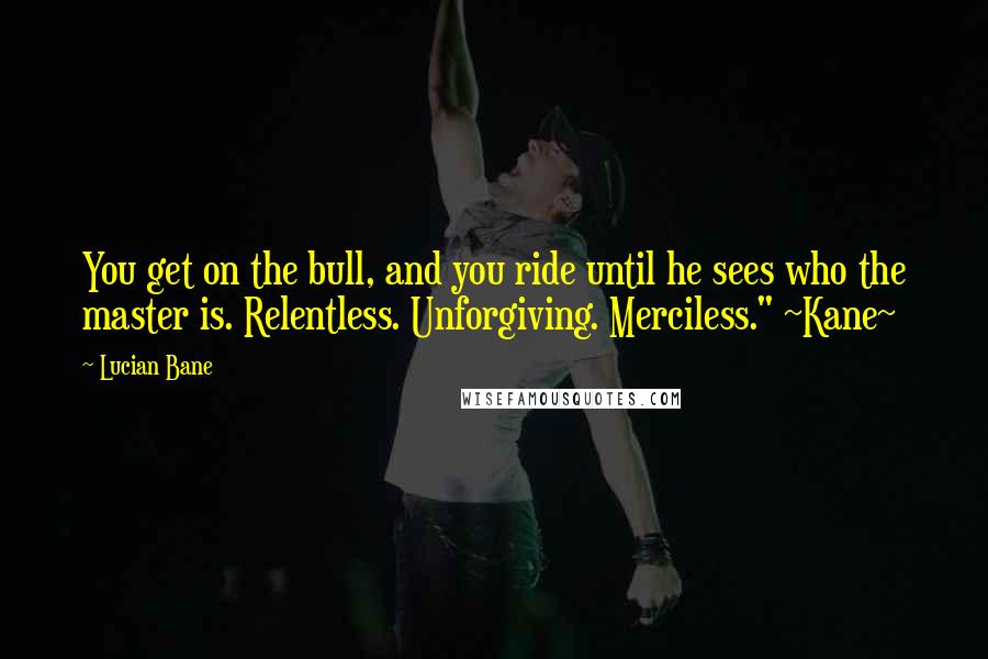 Lucian Bane Quotes: You get on the bull, and you ride until he sees who the master is. Relentless. Unforgiving. Merciless." ~Kane~