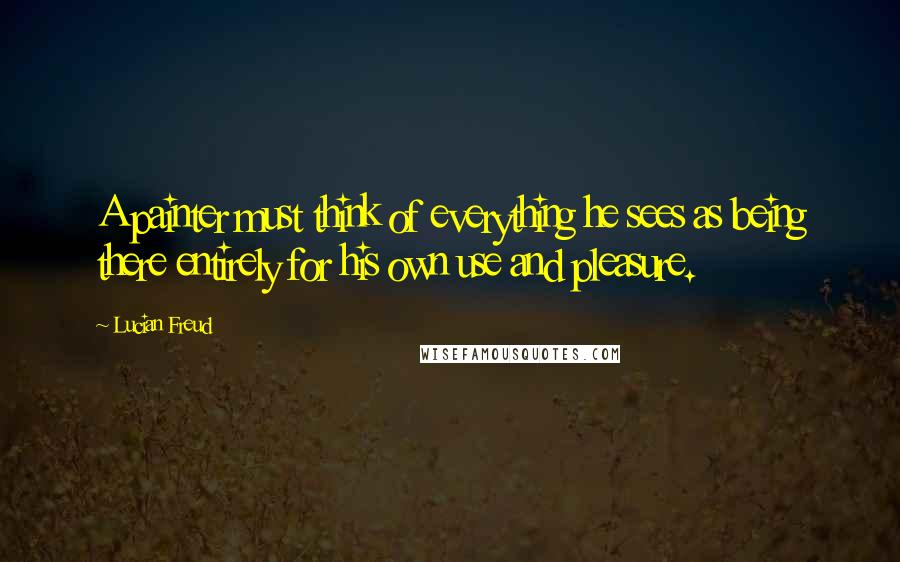 Lucian Freud Quotes: A painter must think of everything he sees as being there entirely for his own use and pleasure.