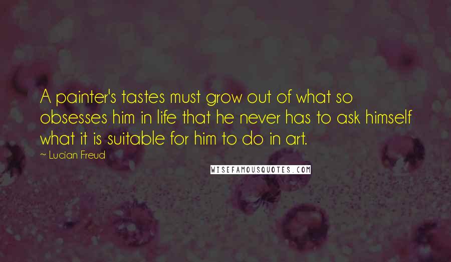 Lucian Freud Quotes: A painter's tastes must grow out of what so obsesses him in life that he never has to ask himself what it is suitable for him to do in art.