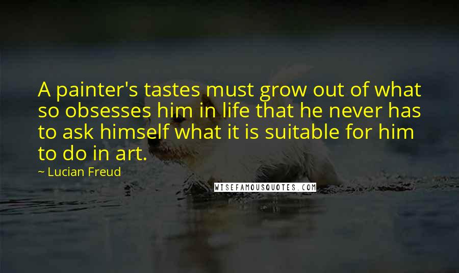 Lucian Freud Quotes: A painter's tastes must grow out of what so obsesses him in life that he never has to ask himself what it is suitable for him to do in art.