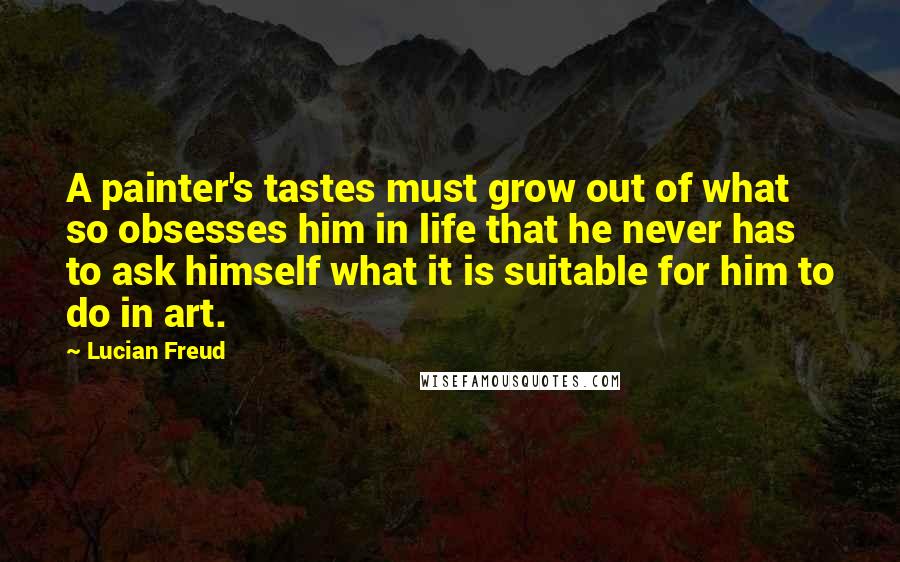 Lucian Freud Quotes: A painter's tastes must grow out of what so obsesses him in life that he never has to ask himself what it is suitable for him to do in art.