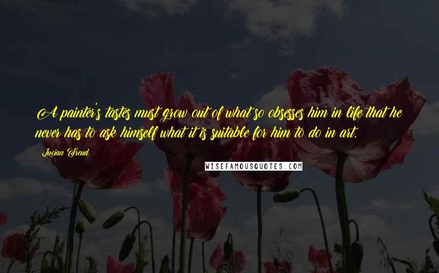 Lucian Freud Quotes: A painter's tastes must grow out of what so obsesses him in life that he never has to ask himself what it is suitable for him to do in art.