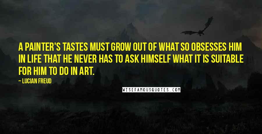 Lucian Freud Quotes: A painter's tastes must grow out of what so obsesses him in life that he never has to ask himself what it is suitable for him to do in art.
