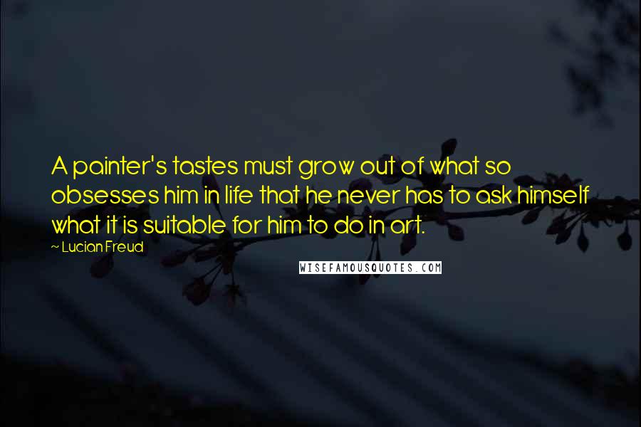 Lucian Freud Quotes: A painter's tastes must grow out of what so obsesses him in life that he never has to ask himself what it is suitable for him to do in art.