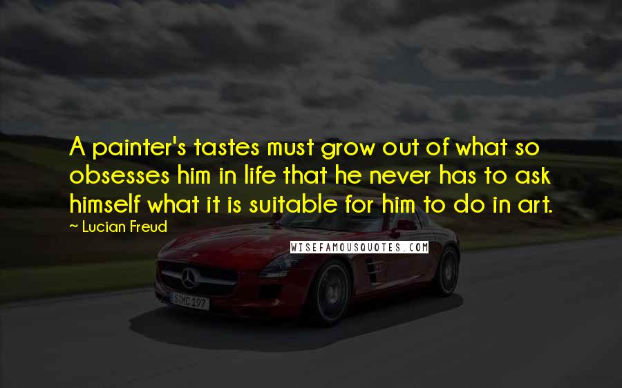 Lucian Freud Quotes: A painter's tastes must grow out of what so obsesses him in life that he never has to ask himself what it is suitable for him to do in art.