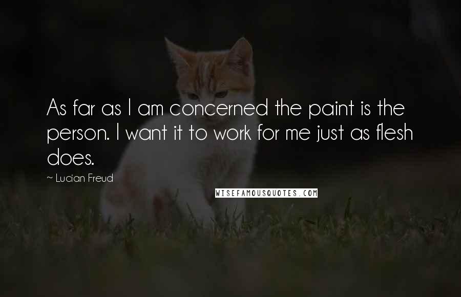 Lucian Freud Quotes: As far as I am concerned the paint is the person. I want it to work for me just as flesh does.