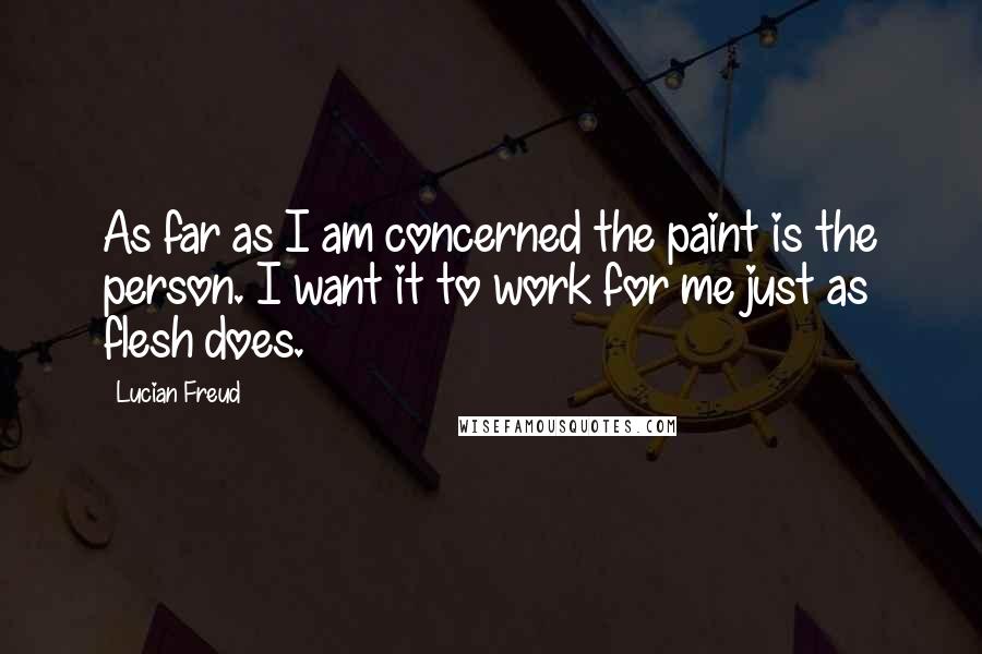 Lucian Freud Quotes: As far as I am concerned the paint is the person. I want it to work for me just as flesh does.
