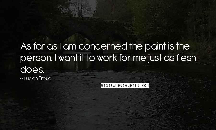 Lucian Freud Quotes: As far as I am concerned the paint is the person. I want it to work for me just as flesh does.