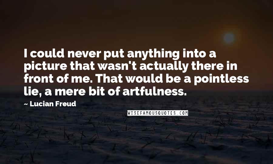 Lucian Freud Quotes: I could never put anything into a picture that wasn't actually there in front of me. That would be a pointless lie, a mere bit of artfulness.