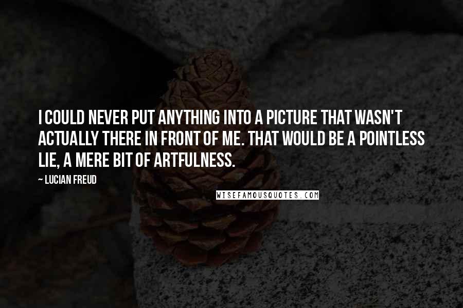 Lucian Freud Quotes: I could never put anything into a picture that wasn't actually there in front of me. That would be a pointless lie, a mere bit of artfulness.