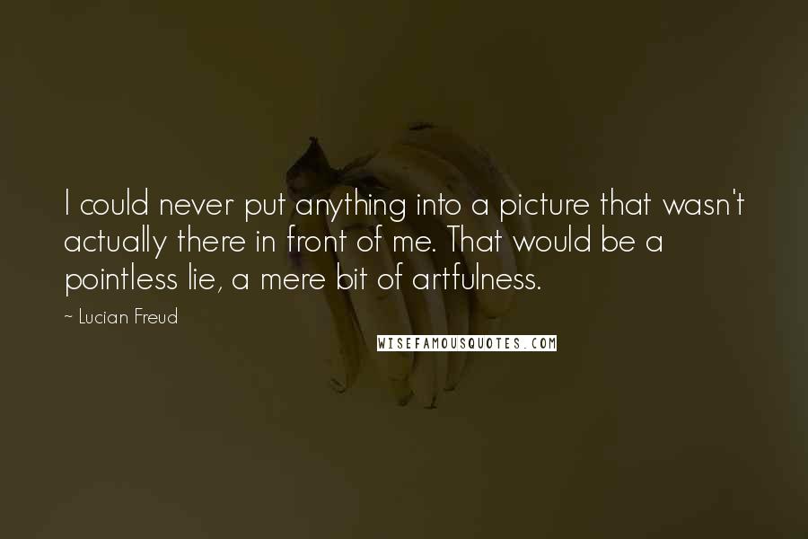 Lucian Freud Quotes: I could never put anything into a picture that wasn't actually there in front of me. That would be a pointless lie, a mere bit of artfulness.