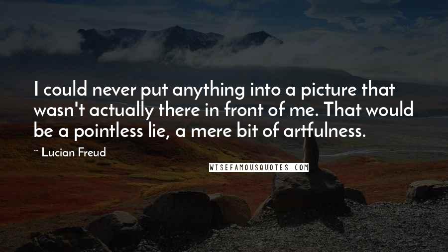 Lucian Freud Quotes: I could never put anything into a picture that wasn't actually there in front of me. That would be a pointless lie, a mere bit of artfulness.