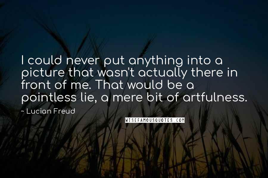 Lucian Freud Quotes: I could never put anything into a picture that wasn't actually there in front of me. That would be a pointless lie, a mere bit of artfulness.