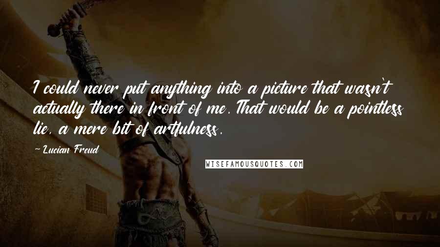 Lucian Freud Quotes: I could never put anything into a picture that wasn't actually there in front of me. That would be a pointless lie, a mere bit of artfulness.
