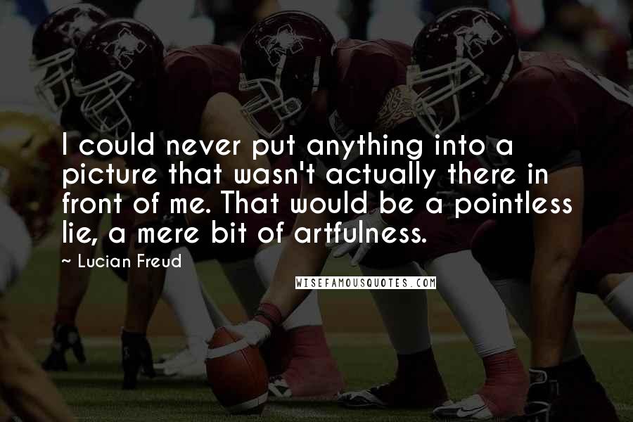 Lucian Freud Quotes: I could never put anything into a picture that wasn't actually there in front of me. That would be a pointless lie, a mere bit of artfulness.