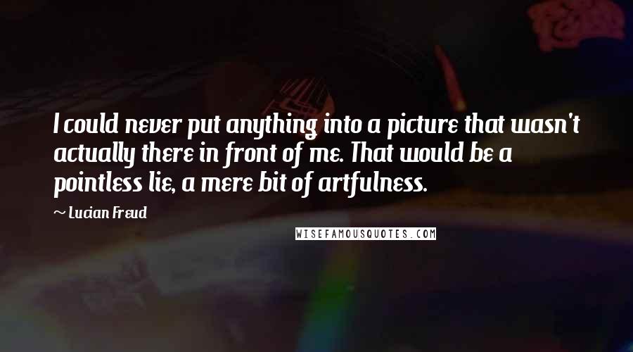 Lucian Freud Quotes: I could never put anything into a picture that wasn't actually there in front of me. That would be a pointless lie, a mere bit of artfulness.