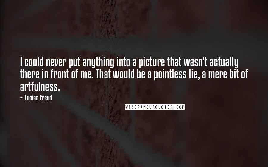 Lucian Freud Quotes: I could never put anything into a picture that wasn't actually there in front of me. That would be a pointless lie, a mere bit of artfulness.