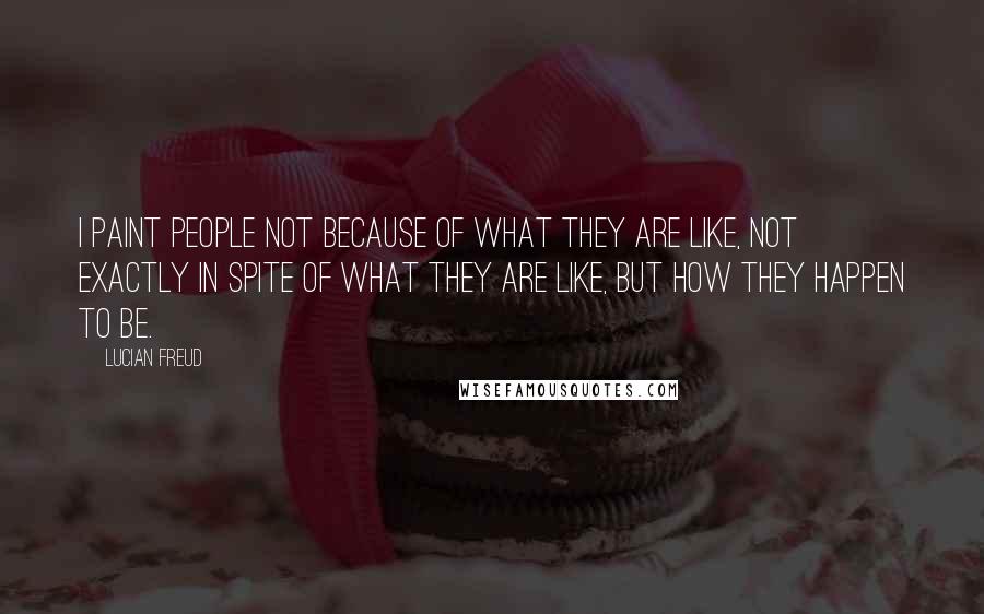 Lucian Freud Quotes: I paint people not because of what they are like, not exactly in spite of what they are like, but how they happen to be.