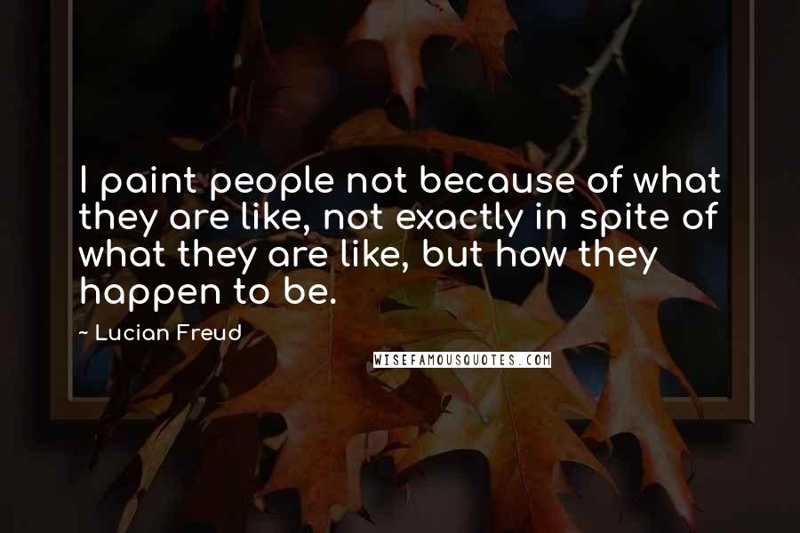 Lucian Freud Quotes: I paint people not because of what they are like, not exactly in spite of what they are like, but how they happen to be.