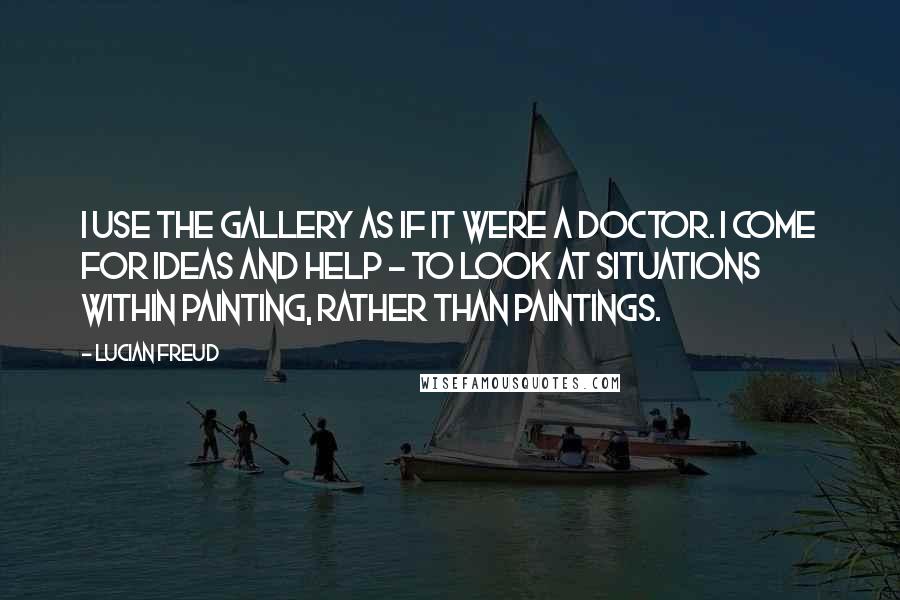 Lucian Freud Quotes: I use the gallery as if it were a doctor. I come for ideas and help - to look at situations within painting, rather than paintings.