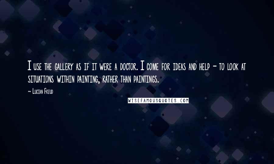 Lucian Freud Quotes: I use the gallery as if it were a doctor. I come for ideas and help - to look at situations within painting, rather than paintings.