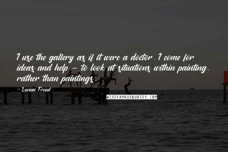 Lucian Freud Quotes: I use the gallery as if it were a doctor. I come for ideas and help - to look at situations within painting, rather than paintings.