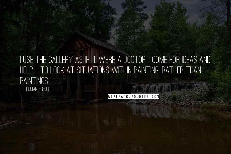 Lucian Freud Quotes: I use the gallery as if it were a doctor. I come for ideas and help - to look at situations within painting, rather than paintings.