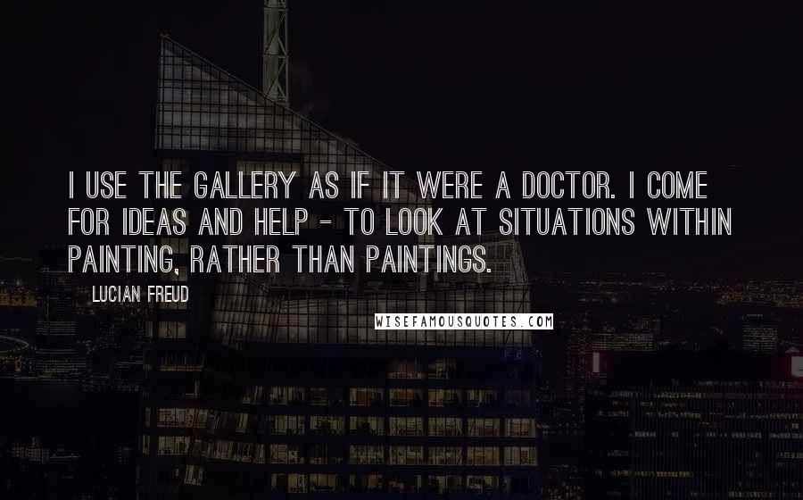 Lucian Freud Quotes: I use the gallery as if it were a doctor. I come for ideas and help - to look at situations within painting, rather than paintings.