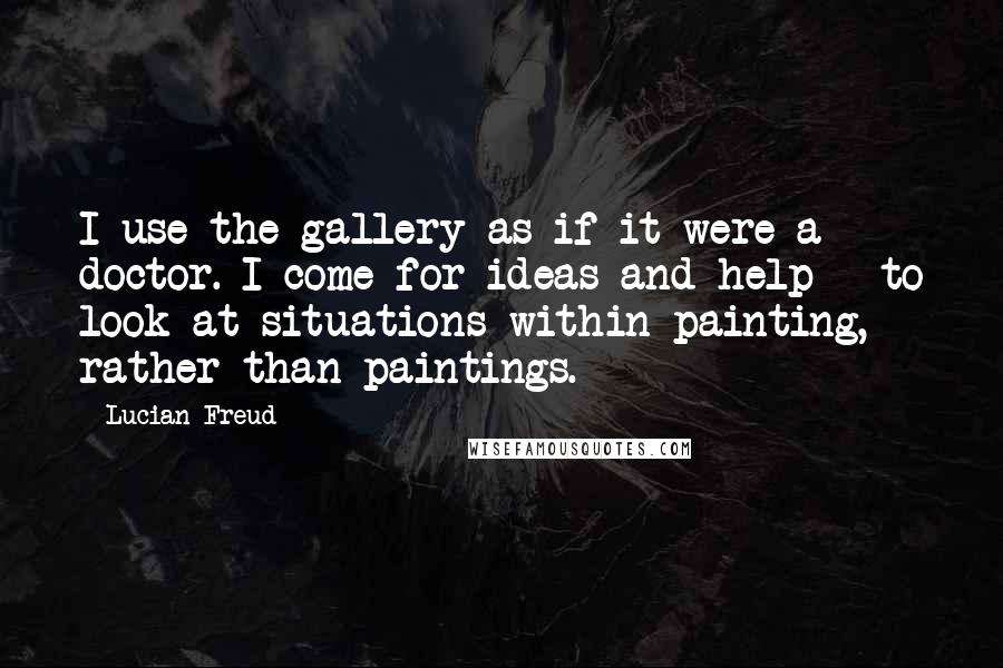 Lucian Freud Quotes: I use the gallery as if it were a doctor. I come for ideas and help - to look at situations within painting, rather than paintings.