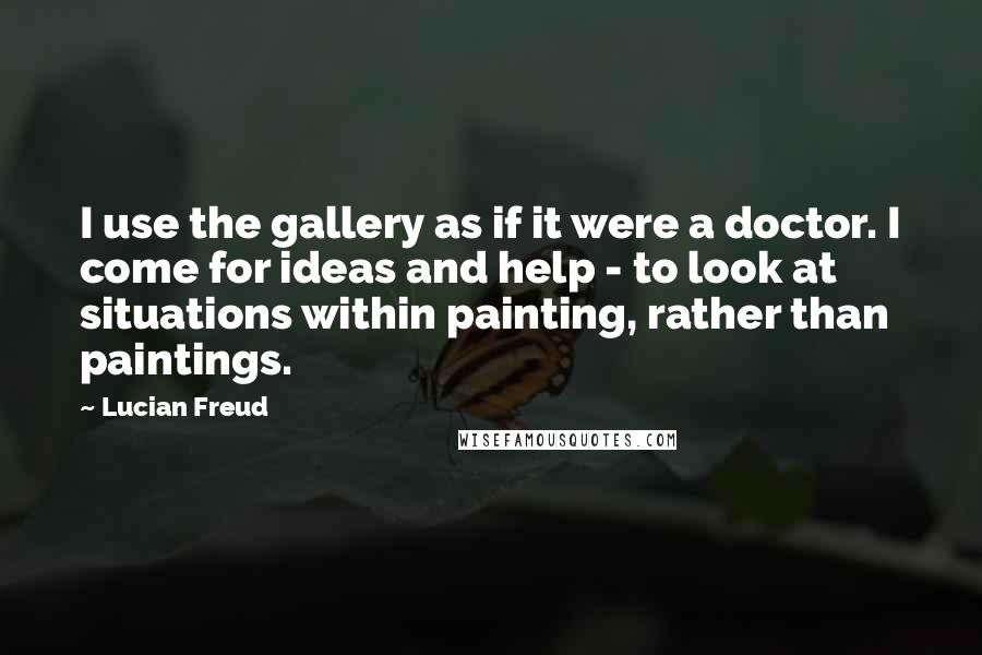 Lucian Freud Quotes: I use the gallery as if it were a doctor. I come for ideas and help - to look at situations within painting, rather than paintings.