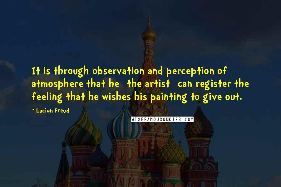 Lucian Freud Quotes: It is through observation and perception of atmosphere that he [the artist] can register the feeling that he wishes his painting to give out.