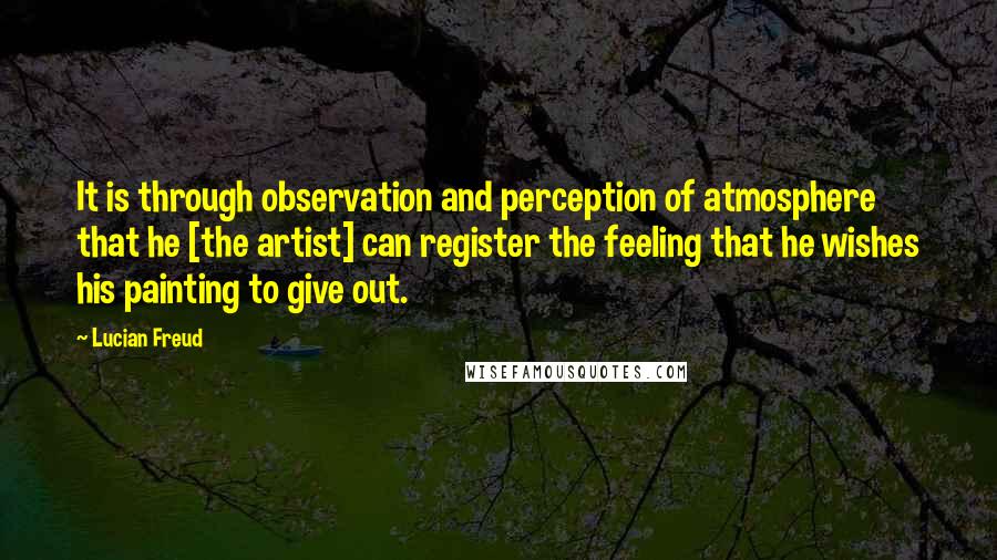 Lucian Freud Quotes: It is through observation and perception of atmosphere that he [the artist] can register the feeling that he wishes his painting to give out.