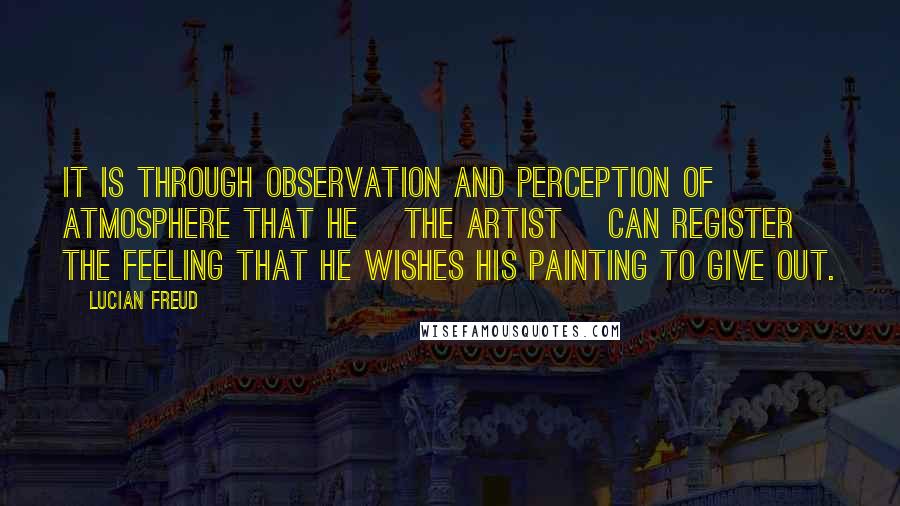 Lucian Freud Quotes: It is through observation and perception of atmosphere that he [the artist] can register the feeling that he wishes his painting to give out.