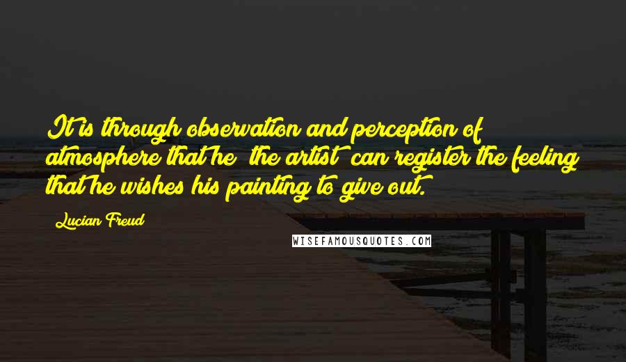 Lucian Freud Quotes: It is through observation and perception of atmosphere that he [the artist] can register the feeling that he wishes his painting to give out.