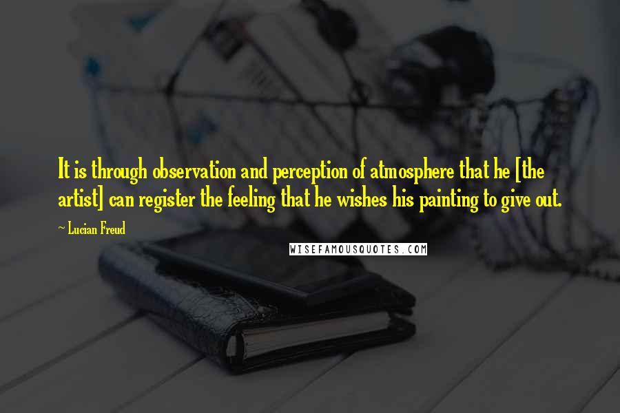 Lucian Freud Quotes: It is through observation and perception of atmosphere that he [the artist] can register the feeling that he wishes his painting to give out.