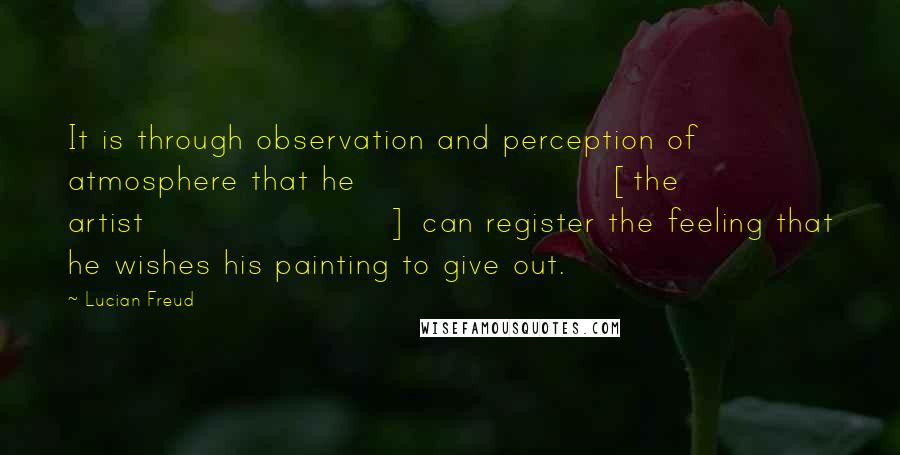 Lucian Freud Quotes: It is through observation and perception of atmosphere that he [the artist] can register the feeling that he wishes his painting to give out.