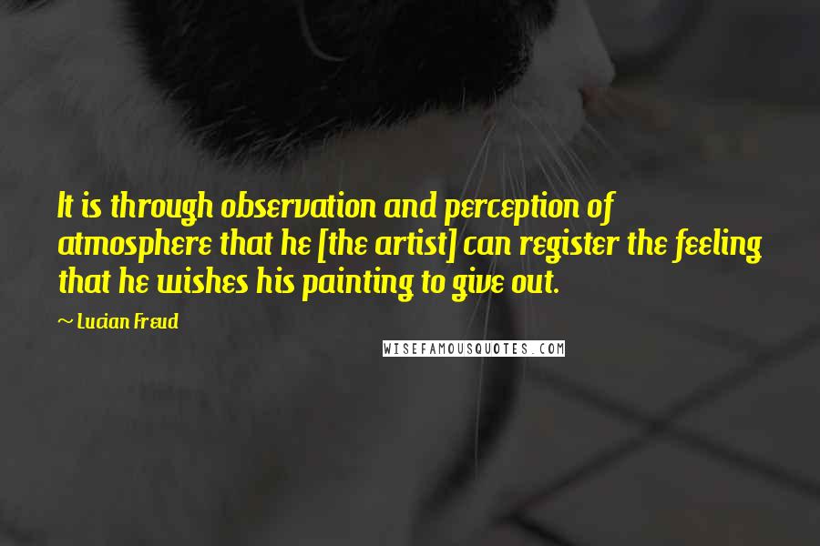 Lucian Freud Quotes: It is through observation and perception of atmosphere that he [the artist] can register the feeling that he wishes his painting to give out.