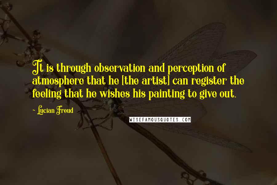 Lucian Freud Quotes: It is through observation and perception of atmosphere that he [the artist] can register the feeling that he wishes his painting to give out.