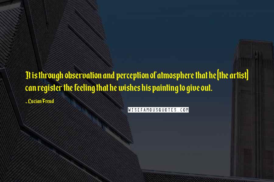 Lucian Freud Quotes: It is through observation and perception of atmosphere that he [the artist] can register the feeling that he wishes his painting to give out.