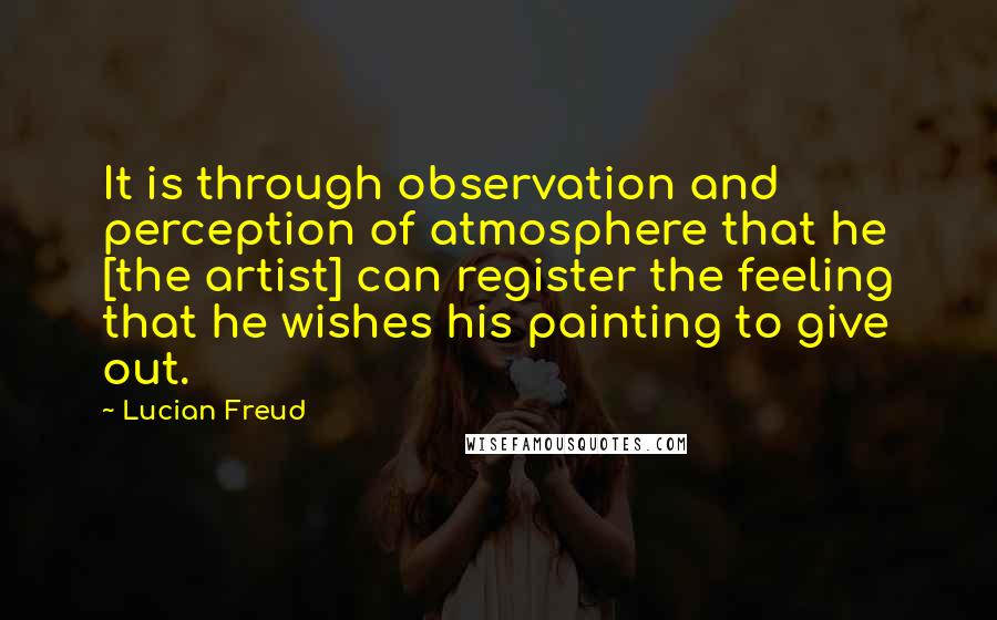 Lucian Freud Quotes: It is through observation and perception of atmosphere that he [the artist] can register the feeling that he wishes his painting to give out.