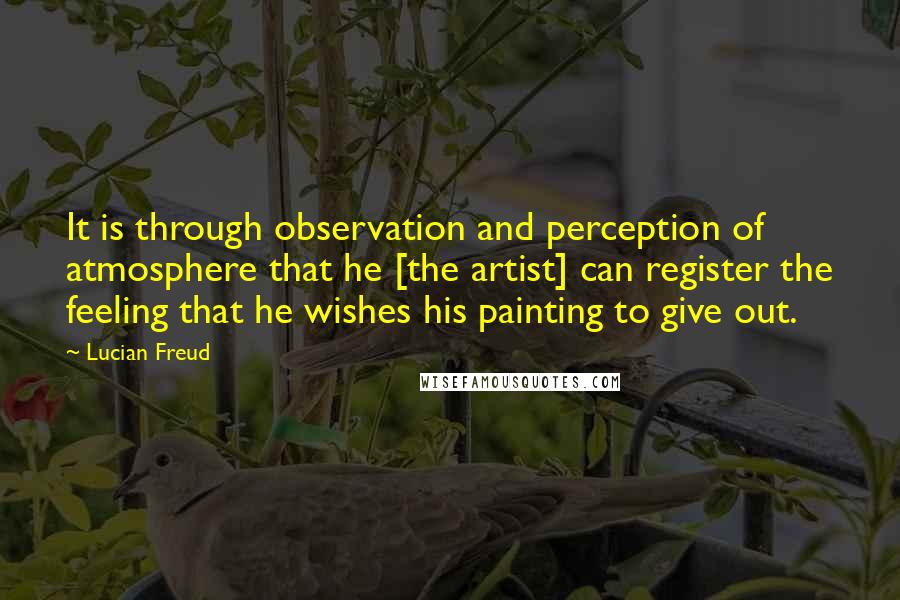 Lucian Freud Quotes: It is through observation and perception of atmosphere that he [the artist] can register the feeling that he wishes his painting to give out.