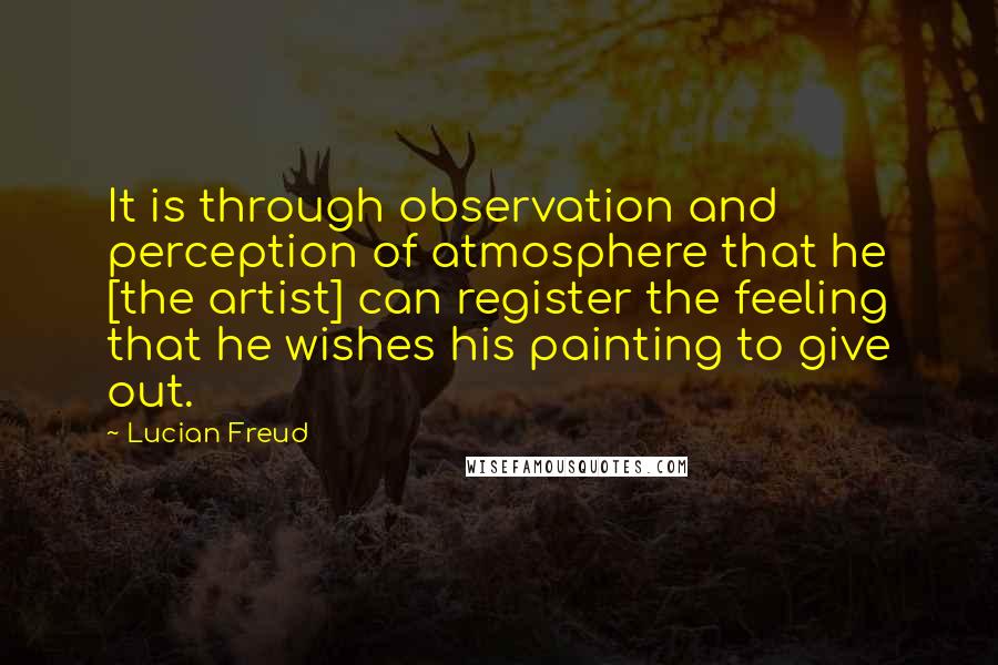 Lucian Freud Quotes: It is through observation and perception of atmosphere that he [the artist] can register the feeling that he wishes his painting to give out.