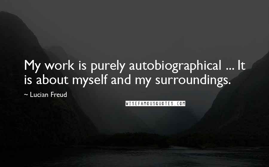 Lucian Freud Quotes: My work is purely autobiographical ... It is about myself and my surroundings.